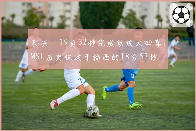 孙兴慜19分32秒完成助攻大四喜,MSL历史仅次于梅西的18分57秒