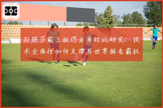 孙颖莎前三板得分率对比研究:技术全面性如何支撑其世界排名霸权