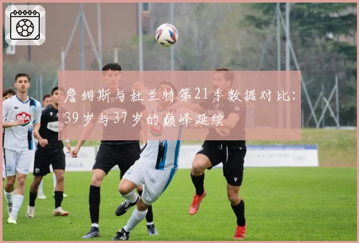 詹姆斯与杜兰特第21季数据对比：39岁与37岁的巅峰延续