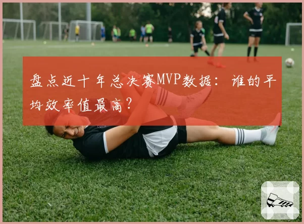 盘点近十年总决赛MVP数据:谁的平均效率值最高?