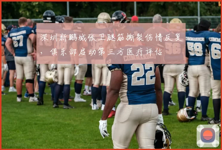 深圳新鹏城张卫腿筋撕裂伤情反复，俱乐部启动第三方医疗评估