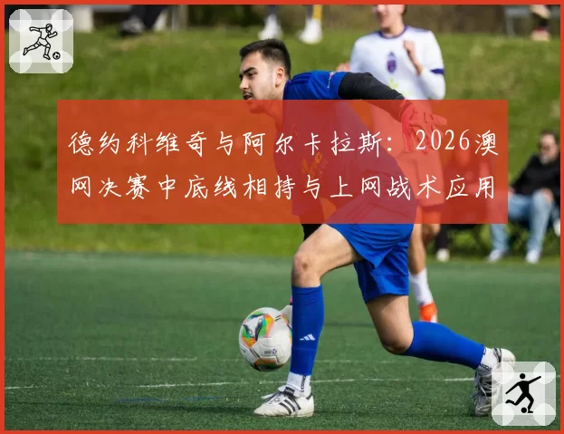 德约科维奇与阿尔卡拉斯:2026澳网决赛中底线相持与上网战术应用对比分析