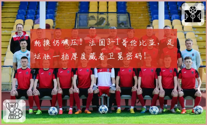 轮换仍碾压!法国3-1哥伦比亚,足坛独一档厚度藏着卫冕密码!