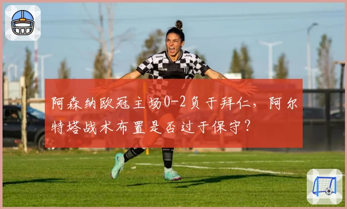 阿森纳欧冠主场0-2负于拜仁,阿尔特塔战术布置是否过于保守?