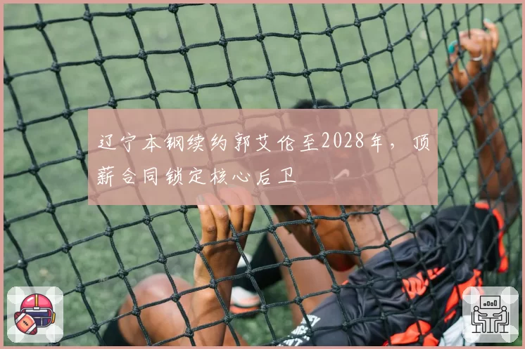辽宁本钢续约郭艾伦至2028年，顶薪合同锁定核心后卫