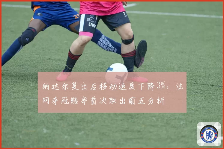 纳达尔复出后移动速度下降3%,法网夺冠赔率首次跌出前五分析