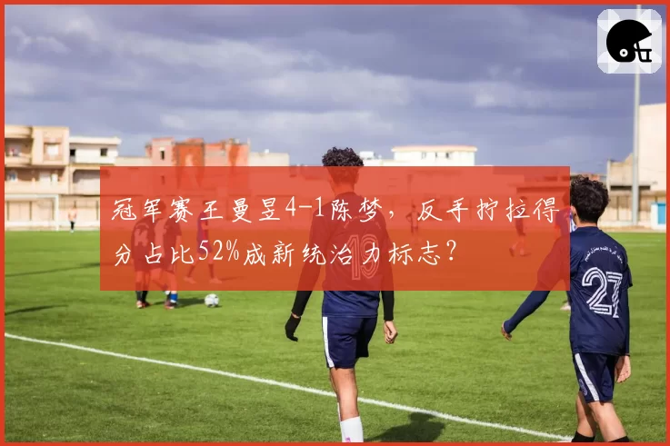 冠军赛王曼昱4-1陈梦,反手拧拉得分占比52%成新统治力标志?