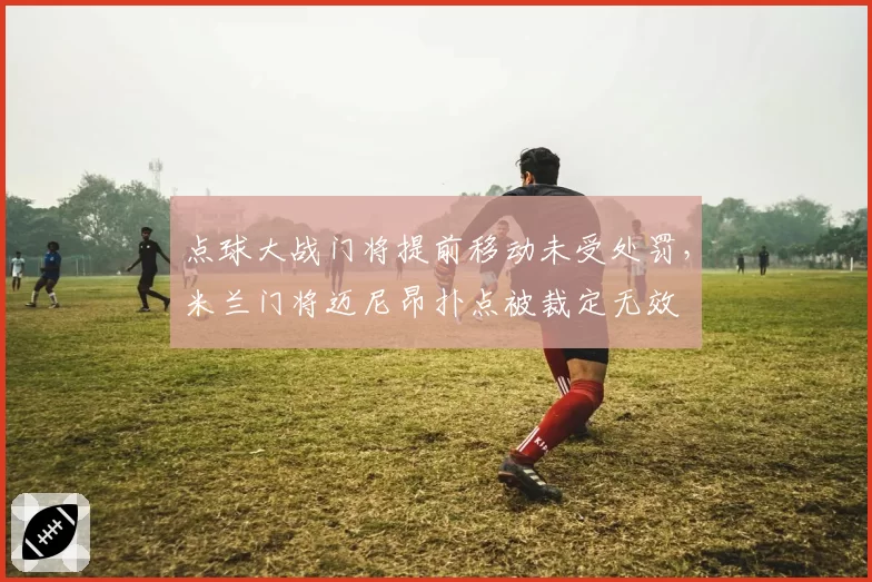 点球大战门将提前移动未受处罚,米兰门将迈尼昂扑点被裁定无效