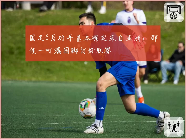 国足6月对手基本确定来自亚洲，邵佳一叮嘱国脚打好联赛