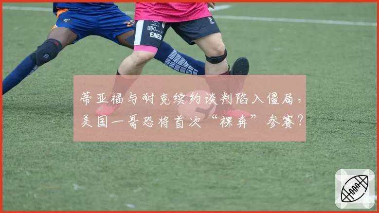 蒂亚福与耐克续约谈判陷入僵局，美国一哥恐将首次“裸奔”参赛？