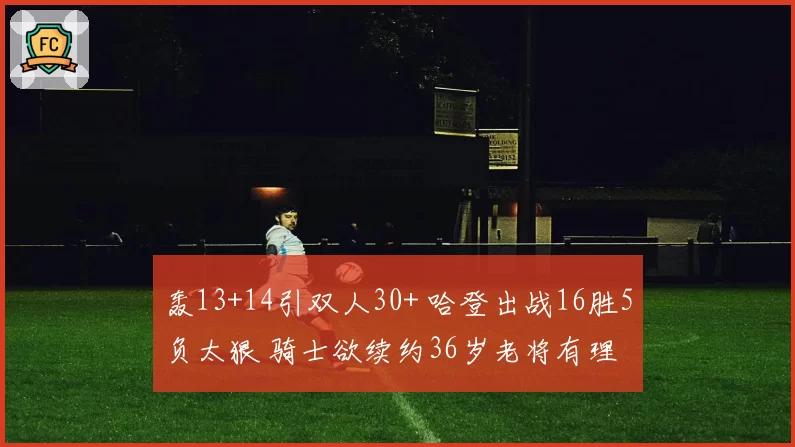 轰13+14引双人30+ 哈登出战16胜5负太狠 骑士欲续约36岁老将有理