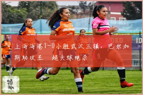 上海海港1-0小胜武汉三镇,巴尔加斯助攻王燊超头球绝杀