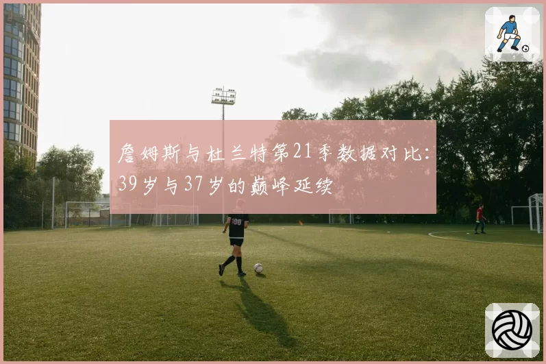 詹姆斯与杜兰特第21季数据对比：39岁与37岁的巅峰延续