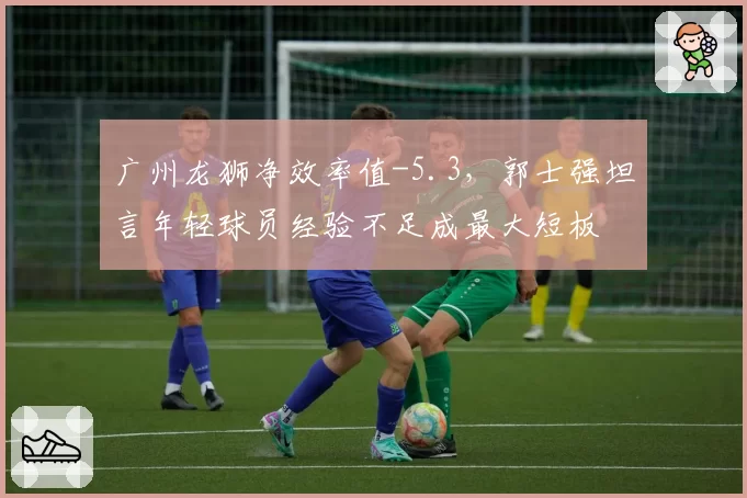 广州龙狮净效率值-5.3,郭士强坦言年轻球员经验不足成最大短板