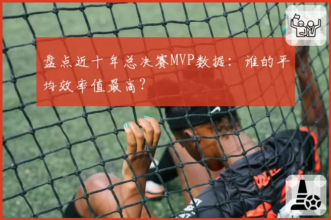 盘点近十年总决赛MVP数据:谁的平均效率值最高?
