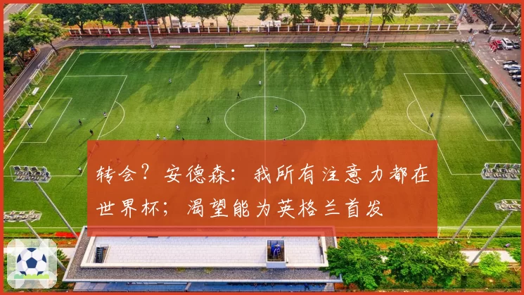 转会?安德森:我所有注意力都在世界杯;渴望能为英格兰首发