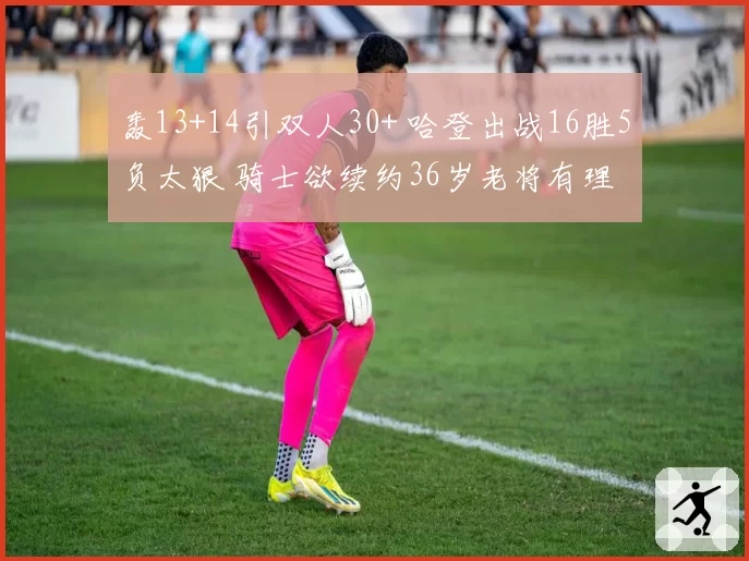 轰13+14引双人30+ 哈登出战16胜5负太狠 骑士欲续约36岁老将有理