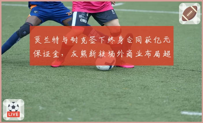 莫兰特与耐克签下终身合同获亿元保证金,灰熊新核场外商业布局超越球场?