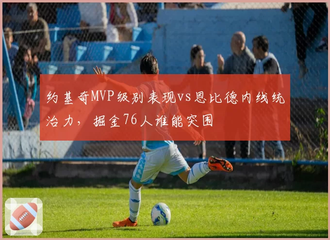 约基奇MVP级别表现vs恩比德内线统治力,掘金76人谁能突围