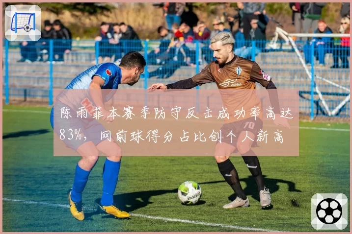 陈雨菲本赛季防守反击成功率高达83%，网前球得分占比创个人新高