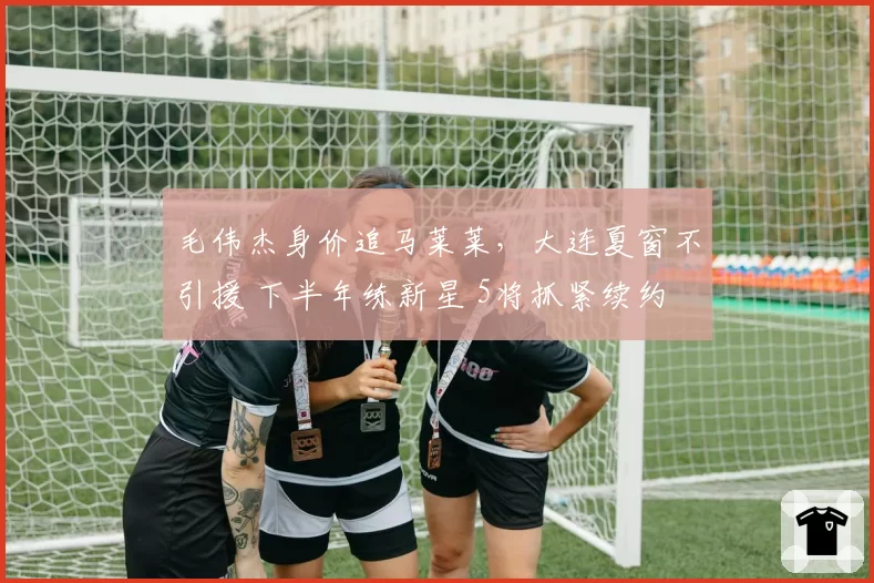 毛伟杰身价追马莱莱,大连夏窗不引援 下半年练新星 5将抓紧续约