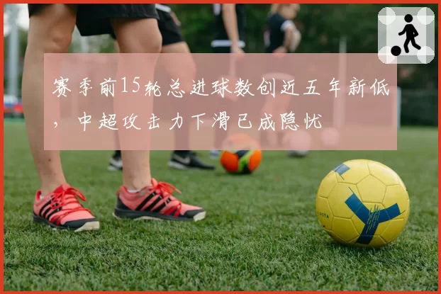 赛季前15轮总进球数创近五年新低，中超攻击力下滑已成隐忧
