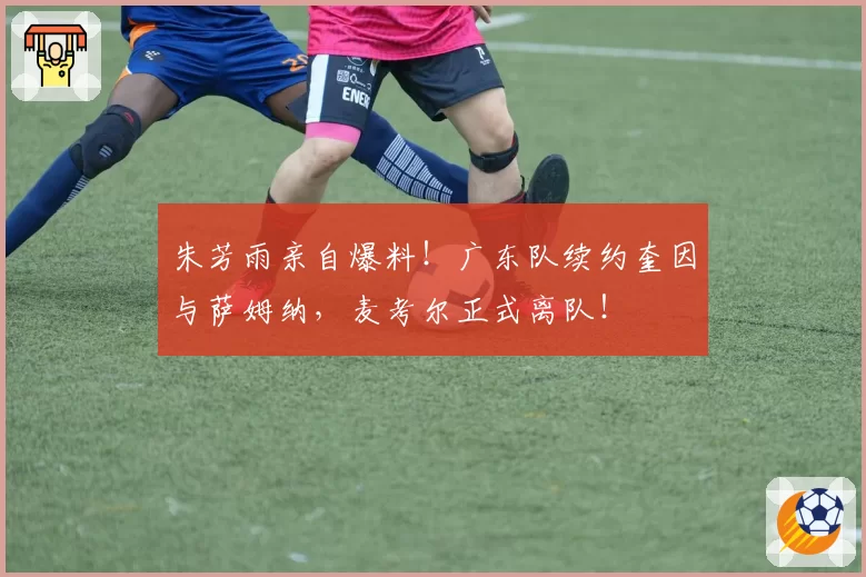 朱芳雨亲自爆料！广东队续约奎因与萨姆纳，麦考尔正式离队！