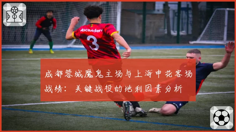成都蓉城魔鬼主场与上海申花客场战绩：关键战役的地利因素分析