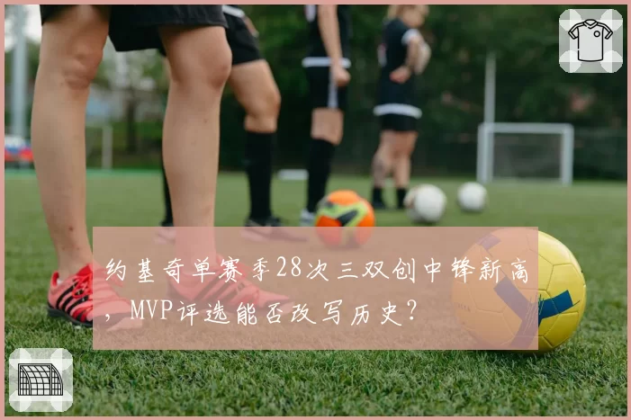 约基奇单赛季28次三双创中锋新高，MVP评选能否改写历史？