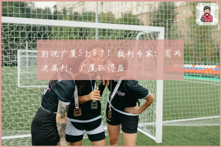别说广厦5打8了!裁判专家:有两次漏判,广厦队得益