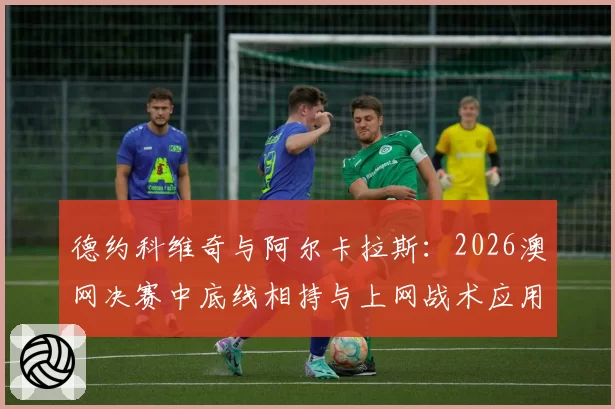 德约科维奇与阿尔卡拉斯:2026澳网决赛中底线相持与上网战术应用对比分析