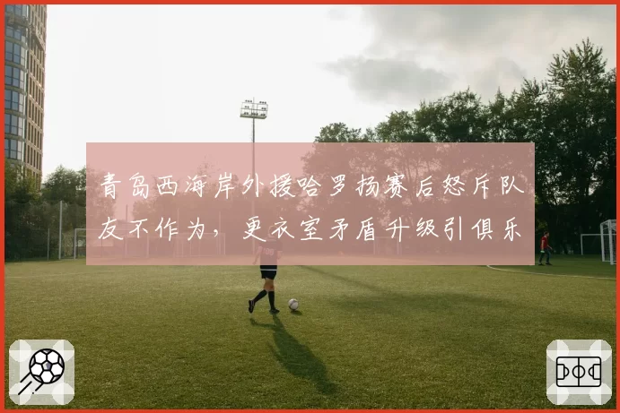 青岛西海岸外援哈罗扬赛后怒斥队友不作为,更衣室矛盾升级引俱乐部高层介入