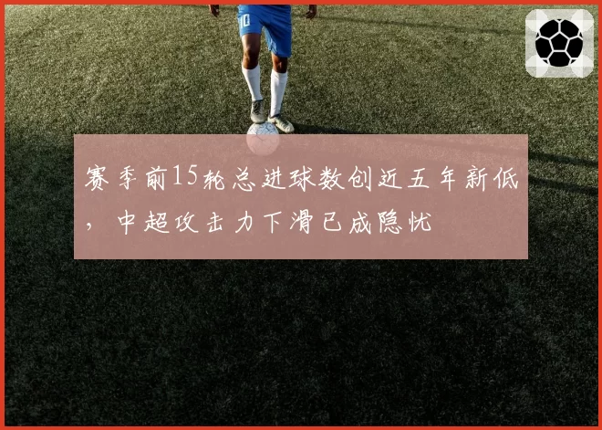 赛季前15轮总进球数创近五年新低，中超攻击力下滑已成隐忧