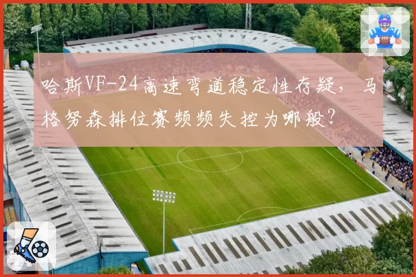 哈斯VF-24高速弯道稳定性存疑，马格努森排位赛频频失控为哪般？