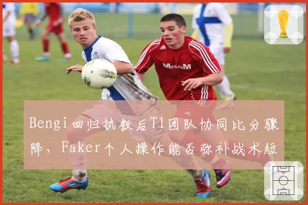 Bengi回归执教后T1团队协同比分骤降，Faker个人操作能否弥补战术短板？