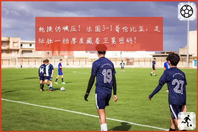 轮换仍碾压!法国3-1哥伦比亚,足坛独一档厚度藏着卫冕密码!