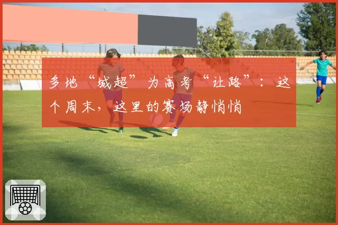 多地“城超”为高考“让路”：这个周末，这里的赛场静悄悄