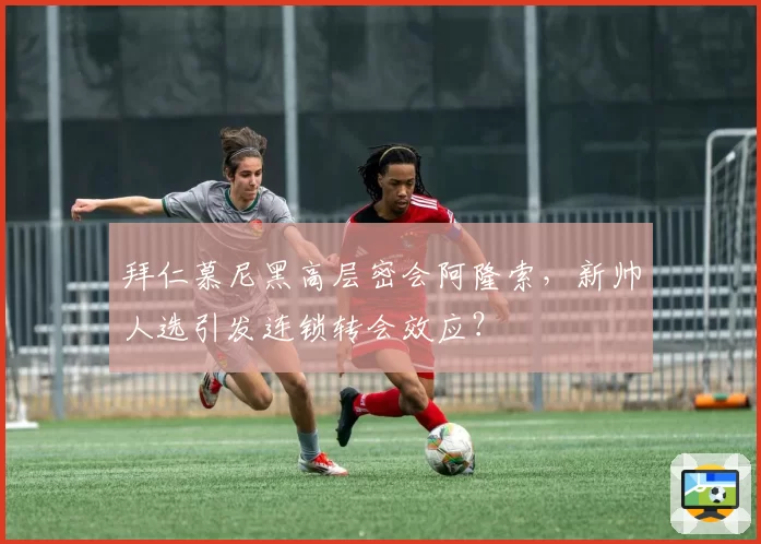 拜仁慕尼黑高层密会阿隆索，新帅人选引发连锁转会效应？