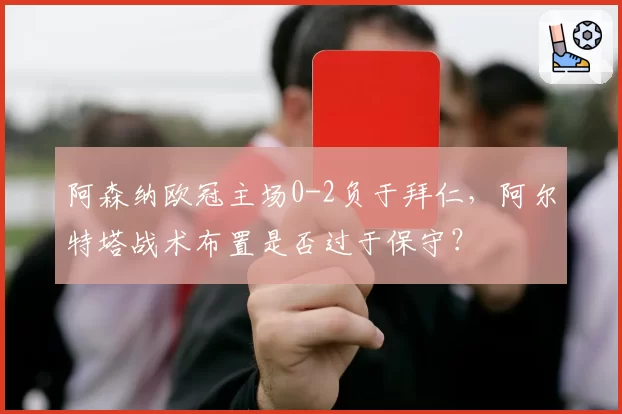 阿森纳欧冠主场0-2负于拜仁,阿尔特塔战术布置是否过于保守?