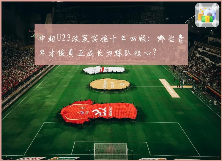 中超U23政策实施十年回顾：哪些青年才俊真正成长为球队核心？