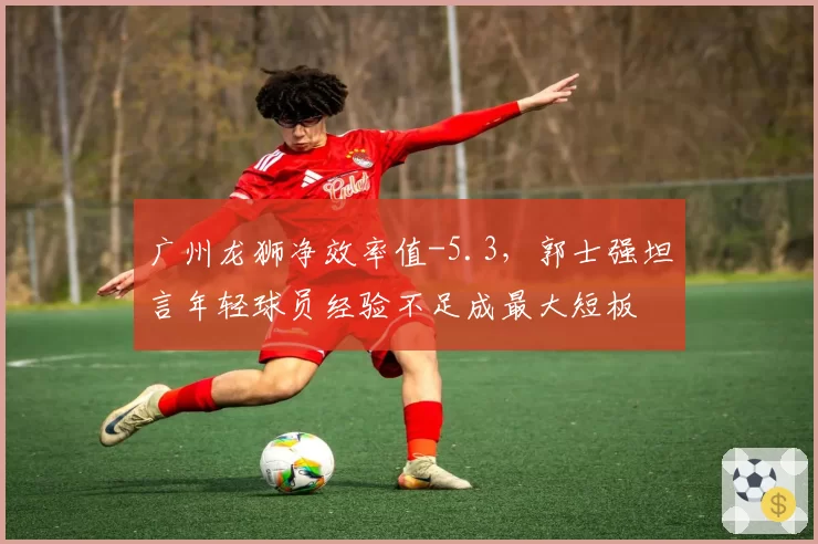 广州龙狮净效率值-5.3,郭士强坦言年轻球员经验不足成最大短板