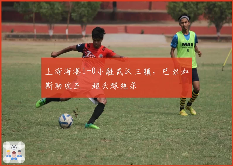 上海海港1-0小胜武汉三镇,巴尔加斯助攻王燊超头球绝杀