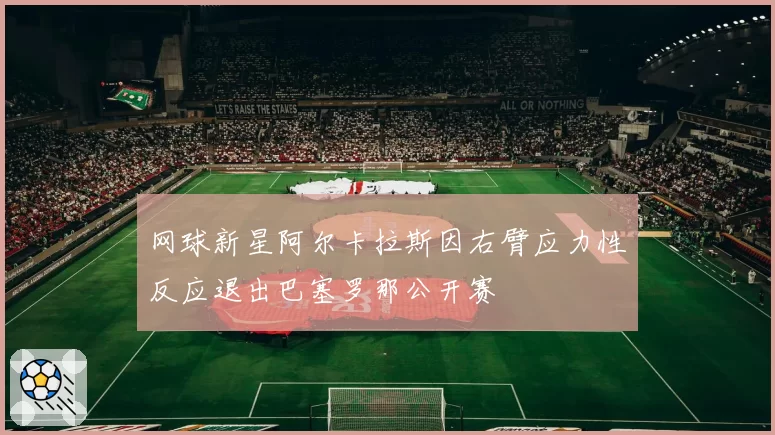 网球新星阿尔卡拉斯因右臂应力性反应退出巴塞罗那公开赛