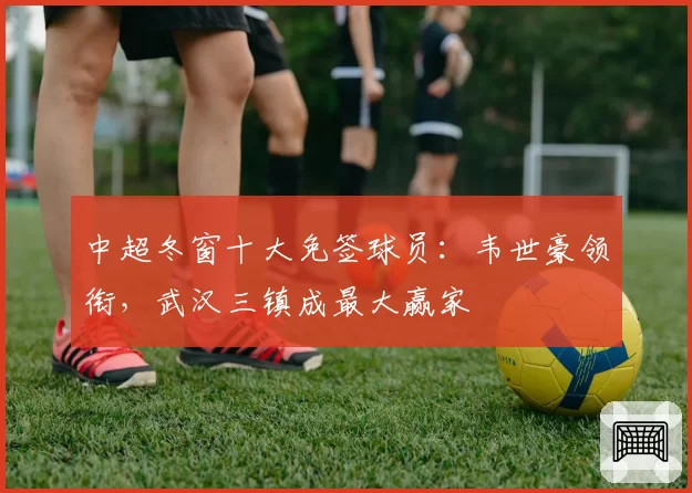 中超冬窗十大免签球员：韦世豪领衔，武汉三镇成最大赢家