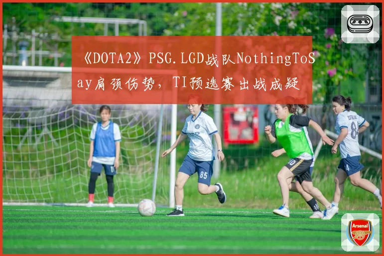 《DOTA2》PSG.LGD战队NothingToSay肩颈伤势，TI预选赛出战成疑
