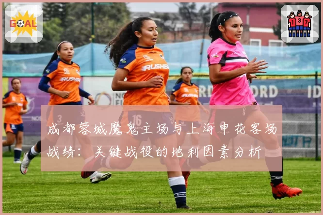 成都蓉城魔鬼主场与上海申花客场战绩：关键战役的地利因素分析