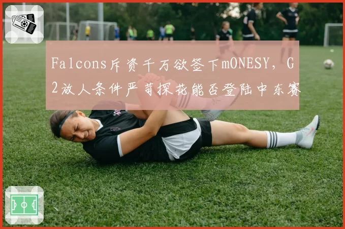 Falcons斥资千万欲签下mONESY，G2放人条件严苛探花能否登陆中东赛区？