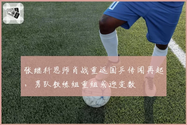 张继科恩师肖战重返国乒传闻再起,男队教练组重组或迎变数