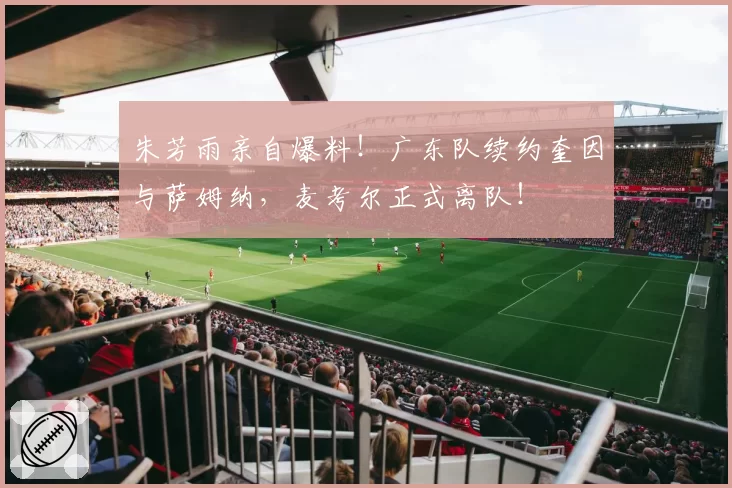 朱芳雨亲自爆料！广东队续约奎因与萨姆纳，麦考尔正式离队！