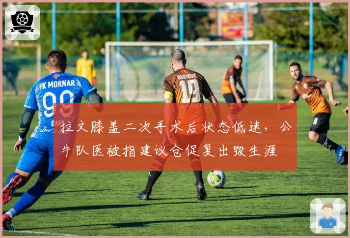 拉文膝盖二次手术后状态低迷，公牛队医被指建议仓促复出毁生涯